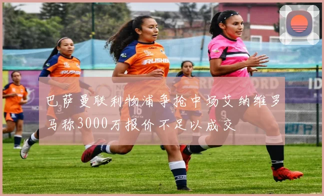 巴萨曼联利物浦争抢中场艾纳维罗马称3000万报价不足以成交