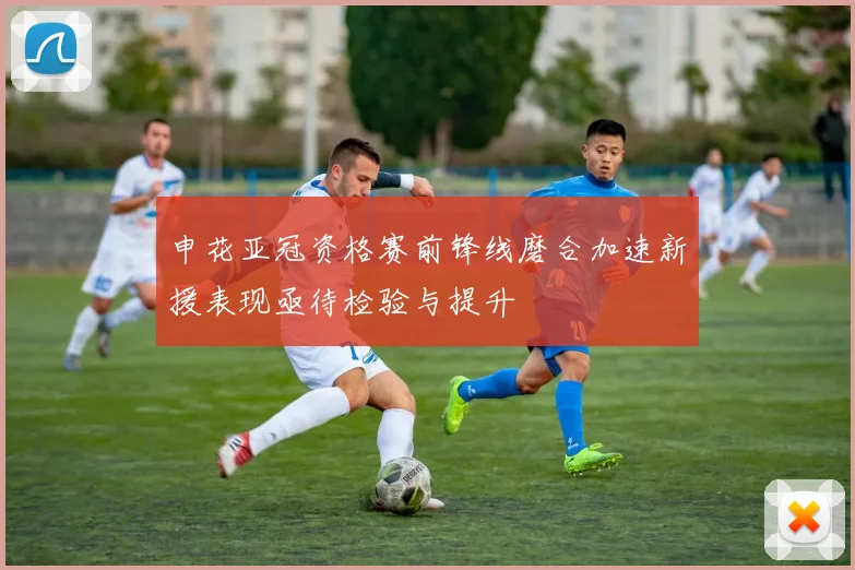 申花亚冠资格赛前锋线磨合加速新援表现亟待检验与提升