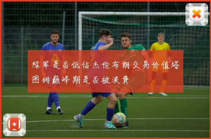 绿军是否低估杰伦布朗交易价值塔图姆巅峰期是否被浪费