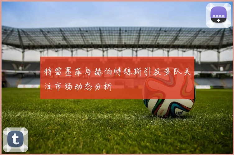 特雷墨菲与赫伯特琼斯引发多队关注市场动态分析