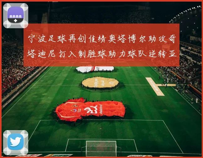 宁波足球再创佳绩奥塔博尔助攻奇塔迪尼打入制胜球助力球队逆转亚泰