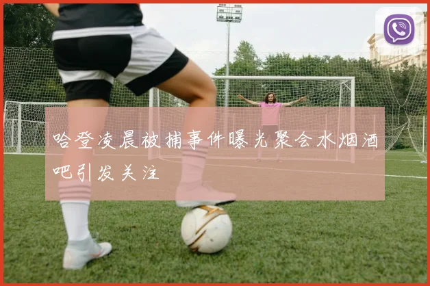哈登凌晨被捕事件曝光聚会水烟酒吧引发关注