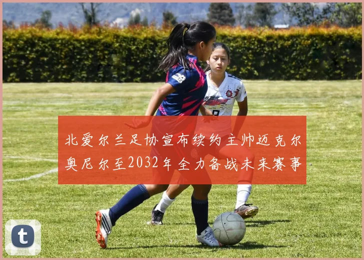 北爱尔兰足协宣布续约主帅迈克尔奥尼尔至2032年全力备战未来赛事