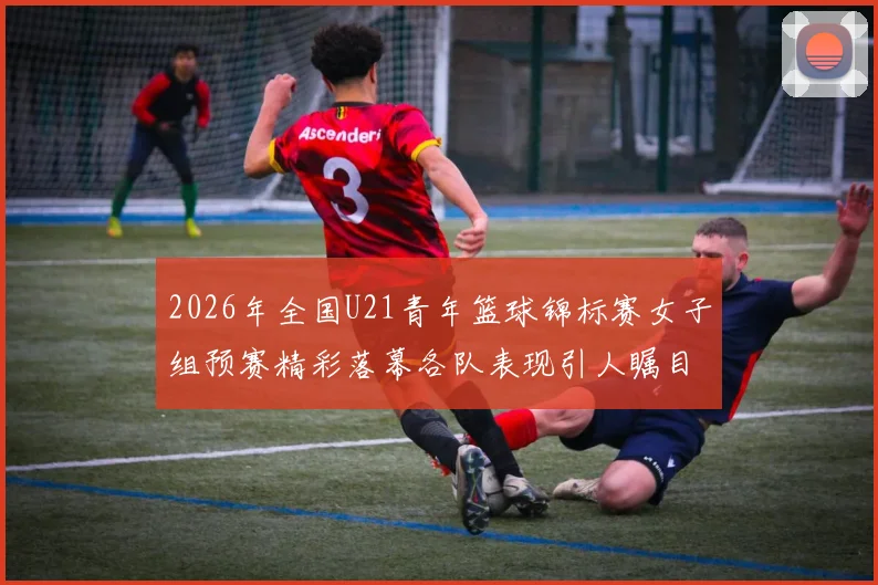 2026年全国U21青年篮球锦标赛女子组预赛精彩落幕各队表现引人瞩目