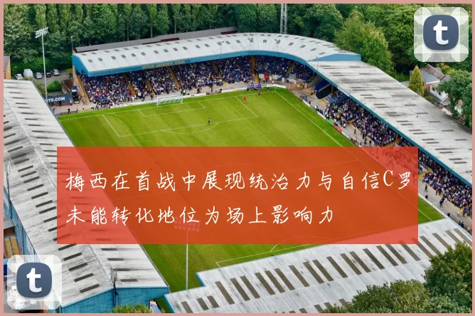 梅西在首战中展现统治力与自信C罗未能转化地位为场上影响力