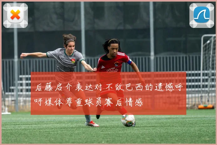后藤启介表达对不敌巴西的遗憾呼吁媒体尊重球员赛后情感