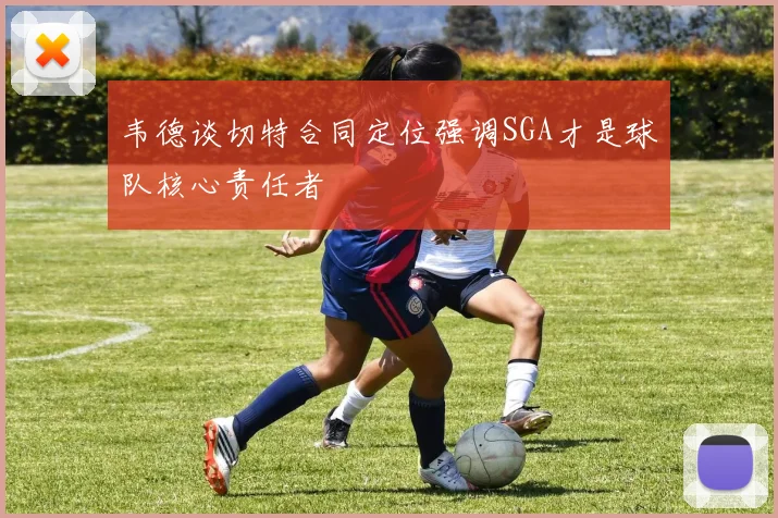 韦德谈切特合同定位强调SGA才是球队核心责任者