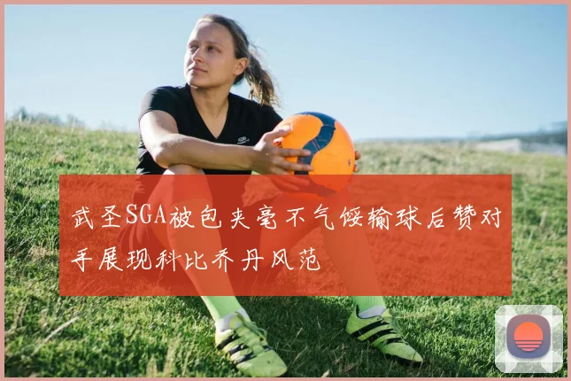 武圣SGA被包夹毫不气馁输球后赞对手展现科比乔丹风范
