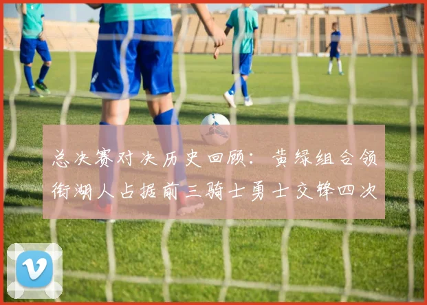 总决赛对决历史回顾：黄绿组合领衔湖人占据前三骑士勇士交锋四次