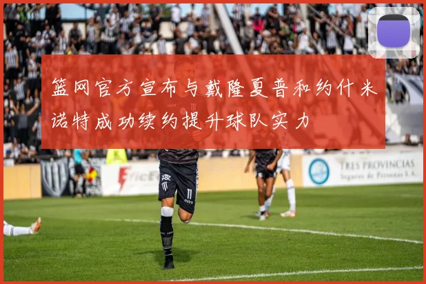 篮网官方宣布与戴隆夏普和约什米诺特成功续约提升球队实力
