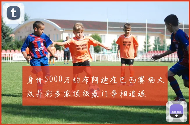 身价5000万的布阿迪在巴西赛场大放异彩多家顶级豪门争相追逐