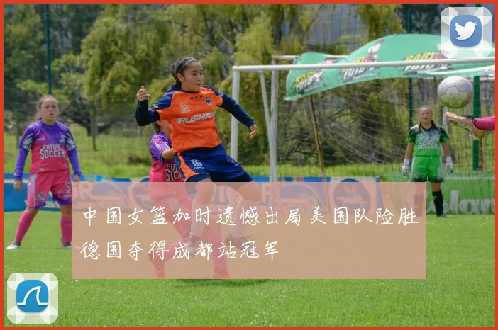 中国女篮加时遗憾出局美国队险胜德国夺得成都站冠军
