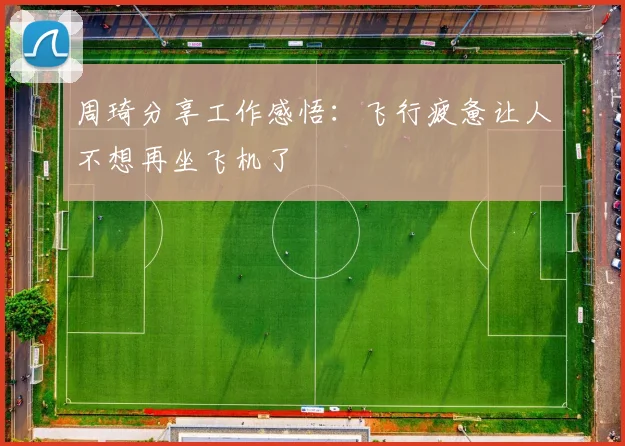 周琦分享工作感悟：飞行疲惫让人不想再坐飞机了