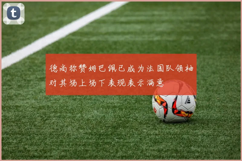 德尚称赞姆巴佩已成为法国队领袖对其场上场下表现表示满意