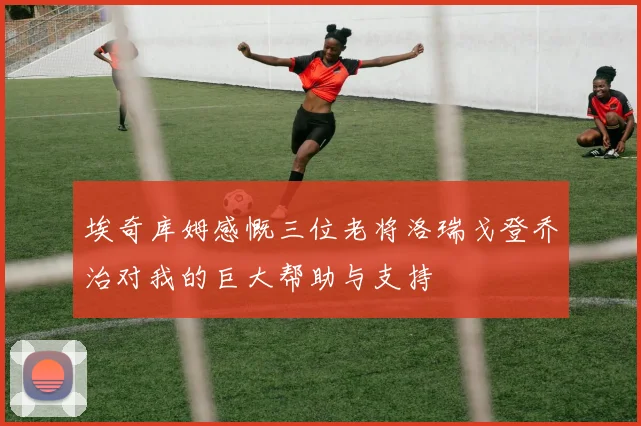 埃奇库姆感慨三位老将洛瑞戈登乔治对我的巨大帮助与支持