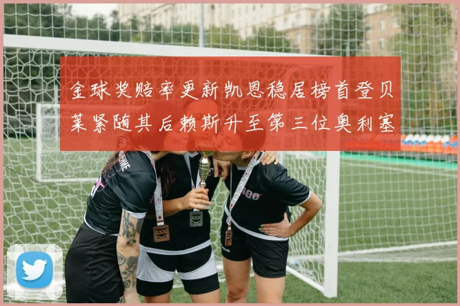 金球奖赔率更新凯恩稳居榜首登贝莱紧随其后赖斯升至第三位奥利塞排名下滑至第四