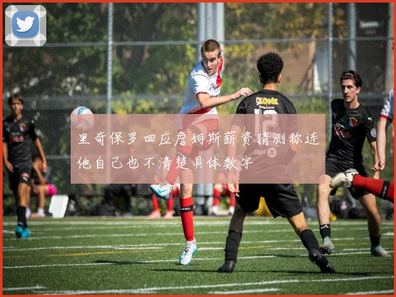 里奇保罗回应詹姆斯薪资猜测称连他自己也不清楚具体数字