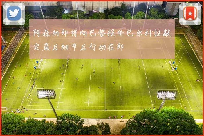 阿森纳即将向巴黎报价巴尔科拉敲定最后细节后行动在即