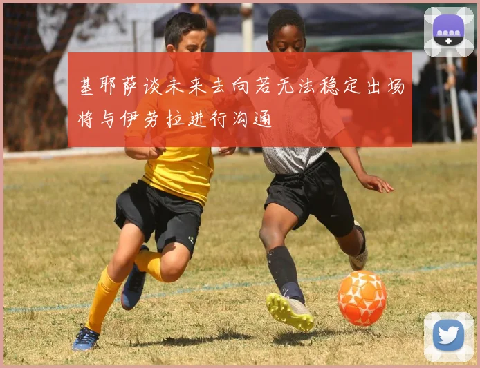 基耶萨谈未来去向若无法稳定出场将与伊劳拉进行沟通