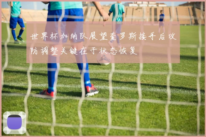 世界杯加纳队展望奎罗斯接手后攻防调整关键在于状态恢复