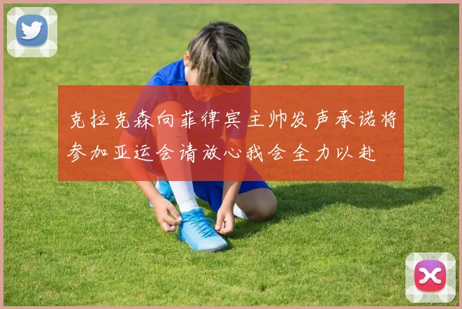 克拉克森向菲律宾主帅发声承诺将参加亚运会请放心我会全力以赴