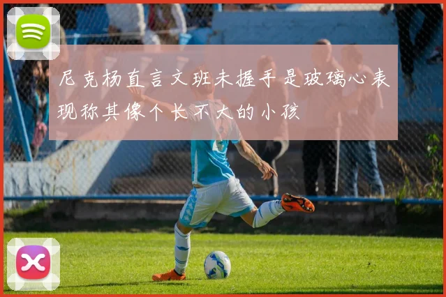 尼克杨直言文班未握手是玻璃心表现称其像个长不大的小孩