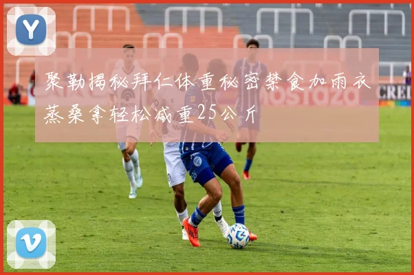 聚勒揭秘拜仁体重秘密禁食加雨衣蒸桑拿轻松减重25公斤