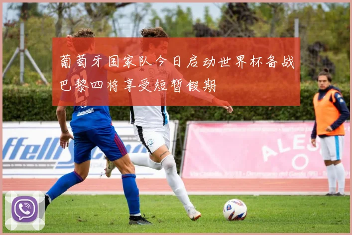 葡萄牙国家队今日启动世界杯备战巴黎四将享受短暂假期